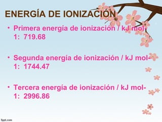 ENERGÍA DE IONIZACIÓN
• Primera energía de ionización / kJ mol-
1: 719.68
• Segunda energía de ionización / kJ mol-
1: 1744.47
• Tercera energía de ionización / kJ mol-
1: 2996.86
 