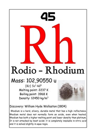45
Rodio - Rhodium
Mass: 102,90550 u
[Kr] 5s1 
4d8 
Melting point: 2237 K
Boiling point: 3968 K
Density: 12450 kg/m3
Discovery: William Hyde Wollaston (1804)
Rhodium is a hard, silvery, durable metal that has a high reflectance.
Rhodium metal does not normally form an oxide, even when heated.
Rhodium has both a higher melting point and lower density than platinum.
It is not attacked by most acids: it is completely insoluble in nitric acid
and it is solved slightly in aqua regia.
 