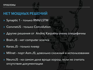 ПРОБЛЕМЫ
НЕТ МОЩНЫХ РЕШЕНИЙ
▸ Synaptic 1 - только RNN/LSTM
▸ ConvnetJS - только Convolution
▸ Другие решения от Andrej Karpatny очень специфичны
▸ Brain.JS - нет computer science
▸ Keras.JS - только плеер
▸ MXnet - порт Asm.JS; довольно сложный в использовании
▸ NeuroJS - на самом деле вроде хорош, если не считать
отсутствия документации
 
