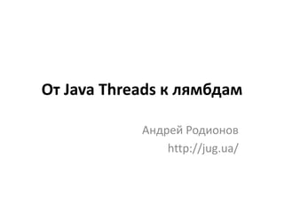 От Java Threads к лямбдам
Андрей Родионов
http://jug.ua/
 