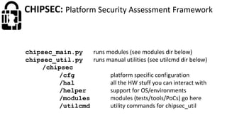 CHIPSEC: Platform Security Assessment Framework
chipsec_main.py runs modules (see modules dir below)
chipsec_util.py runs manual utilities (see utilcmd dir below)
/chipsec
/cfg platform specific configuration
/hal all the HW stuff you can interact with
/helper support for OS/environments
/modules modules (tests/tools/PoCs) go here
/utilcmd utility commands for chipsec_util
 