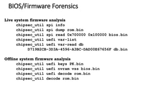 BIOS/Firmware Forensics
Live system firmware analysis
chipsec_util spi info
chipsec_util spi dump rom.bin
chipsec_util spi read 0x700000 0x100000 bios.bin
chipsec_util uefi var-list
chipsec_util uefi var-read db
D719B2CB-3D3A-4596-A3BC-DAD00E67656F db.bin
Offline system firmware analysis
chipsec_util uefi keys PK.bin
chipsec_util uefi nvram vss bios.bin
chipsec_util uefi decode rom.bin
chipsec_util decode rom.bin
 