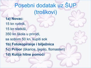 Posebni dodatak uz ŠUP
             (troškovi)
1a) Novac:
15 kn rudnik,
15 kn slatkiši,
350 kn škola u prirodi,
sa sobom 50 kn, kupiti sok
1b) Fotokopiranje i bilježnica
1c) Pribor (škarice, ljepilo, flomasteri)
1d) Kutija hitne pomoći
 