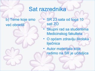 Sat razrednika
b) Teme koje smo   • SR 23 sata od toga 10
već obradili         sati ZO
                   • Skupni rad sa studentima
                     Medicinskog fakulteta
                   • O općem zdravlju školska
                     liječnica
                   • Autor materijala koje
                     radimo na SR je učiteljica
 