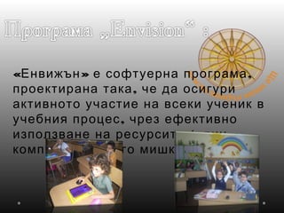 « » ,Енвижън е софтуерна програма
,проектирана така че да осигури
активното участие на всеки ученик в
,учебния процес чрез ефективно
(използване на ресурсите един
)компютър с много мишки
 