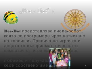 Bee-Bot - ,представлява пчела робот
която се програмира чрез натискане
.на клавиши Прилича на играчка и
децата го възприемат точно като
  ,симпатична играчка която скоро
става всеобщ
любимец и получава
 свое собствено име
 