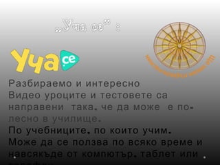 Разбираемо и интересно
Видео уроците и тестовете са
, -направени така че да може е по
.лесно в училище
, .По учебниците по които учим
Може да се ползва по всяко време и
,навсякъде от компютър таблет или
 