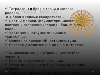  : 10Тетрадки броя с тесни и широки
,редове
5 .и броя с големи квадратчета
 , ,Цветни моливи флумастери маслени
/ / ,пастели и акварелни водни бои съд за
.вода
  :Чертожни инструменти линия и
.триъгълник
  , , .Моливи за писане НВ острилка гума
 / /.Несесер желателно е да не е метален
 : – 2 (Химикалки сини броя и цветен без
)червен
  .Блок за рисуване или скицник
  ( –Четки за рисуване обли тънка и дебела
)за фон
  , , .Гланцова хартия ножичка сухо лепило
 