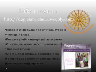 http://danielavelcheva.weebly.com/
•Полезна информация за случващото се в
училище и класа
•Полезни учебни материали за ученика
•Стимулиращи творческото развитие секции
• Полезни връзки
• , ,Статии презентации образователни игри
•Галерия със снимки от училищния живот и
извънкласни мероприятия
 