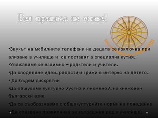 •Звукът на мобилните телефони на децата се изключва при
.влизане в училище и се поставят в специална кутия
• – .Уважаваме се взаимно родители и учители
• , .Да споделяме идеи радости и грижи в интерес на детето
• Да бъдем дискретни
• / /,Да общуваме културно устно и писмено на книжовен
български език
•Да се съобразяваме с общокултурните норми на поведение
• .Да спазваме правилника за вътрешния ред в училище
 