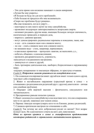 - Эти дети прямо или косвенно намекают о своем намерении:
«Лучше бы мне умереть».
«Я больше не буду ни для кого проблемой».
«Тебе больше не придется обо мне волноваться».
«Скоро все проблемы будут решены».
«Вы еще пожалеете, когда я умру!»…
- некоторые из них много шутят на тему самоубийства.
- проявляют нездоровую заинтересованность вопросами смерти.
- начинают раздавать другим вещи, имеющие большую личную значимость,
окончательно приводить в порядок дела,
- мирятся с давними врагами.
- могут демонстрировать радикальные перемены в поведении, такие, как:
– в еде – есть слишком мало или слишком много;
– во сне – спать слишком мало или слишком много;
- во внешнем виде – стать, например, неряшливым;
- в школьных привычках – пропускать занятия, не выполнять д.з.,
- избегать общения с одноклассниками;
- проявлять раздражительность, угрюмость;
-находиться в подавленном настроении;
- замкнуться от семьи и друзей;
- быть чрезмерно деятельным или, наоборот, безразличным к окружающему
миру;
-ощущать попеременно то внезапную эйфорию, то приступы отчаяния.
Слайд 8. Подросток может решиться на самоубийство если:
1. Он социально изолирован(неимеет друзейили имеет только одного друга),
чувствует себя отверженным.
2. Живет в нестабильном окружении (серьезный кризис в семье – в
отношениях с родителямиили родителейдруг с другом);алкоголизм – личная
или семейная проблема);
3. Ощущает себя жертвой насилия – физического, сексуального или
эмоционального.
4. Предпринимал раньше попытки суицида.
5. Имеет склонность ксамоубийствув последствиитого, что оно совершалось
кем-то из друзей, знакомых или членов семьи.
6. Перенес тяжелую потерю (смерть кого-то из близких, развод родителей).
7. Слишком критически настроен по отношению к себе.
Слайд 9. Так почему же дети добровольно уходят из жизни? Этот вопрос
волнует всех. Но однозначного ответа на него дать невозможно.
Одна из причин кроется в семье и специфическом представлении
некоторых родителей о «правильном» воспитательном процессе.
 