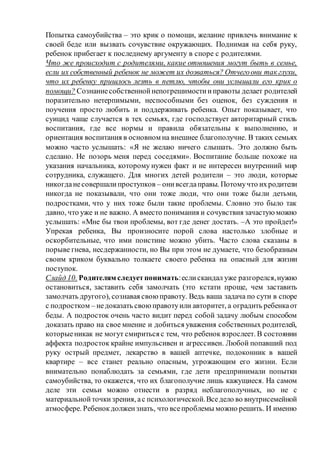Попытка самоубийства – это крик о помощи, желание привлечь внимание к
своей беде или вызвать сочувствие окружающих. Поднимая на себя руку,
ребенок прибегает к последнему аргументу в споре с родителями.
Что же происходит с родителями, какие отношения могут быть в семье,
если их собственный ребенок не может их дозваться? Отчегоони так глухи,
что их ребенку пришлось лезть в петлю, чтобы они услышали его крик о
помощи? Сознаниесобственнойнепогрешимостииправоты делает родителей
поразительно нетерпимыми, неспособными без оценок, без суждения и
поучения просто любить и поддерживать ребенка. Опыт показывает, что
суицид чаще случается в тех семьях, где господствует авторитарный стиль
воспитания, где все нормы и правила обязательны к выполнению, и
ориентация воспитания в основном на внешнее благополучие. В таких семьях
можно часто услышать: «Я не желаю ничего слышать. Это должно быть
сделано. Не позорь меня перед соседями». Воспитание больше похоже на
указания начальника, которому нужен факт и не интересен внутренний мир
сотрудника, служащего. Для многих детей родители – это люди, которые
никогданесовершалипроступков – онивсегдаправы. Потомучто ихродители
никогда не показывали, что они тоже люди, что они тоже были детьми,
подростками, что у них тоже были такие проблемы. Словно это было так
давно, что уже и не важно. А вместо понимания и сочувствия зачастуюможно
услышать: «Мне бы твои проблемы, вот где денег достать. –А это пройдет!»
Упрекая ребенка, Вы произносите порой слова настолько злобные и
оскорбительные, что ими поистине можно убить. Часто слова сказаны в
порыве гнева, несдержанности, но Вы при этом не думаете, что безобразным
своим криком буквально толкаете своего ребенка на опасный для жизни
поступок.
Слайд 10. Родителям следуетпонимать:еслискандал уже разгорелся,нужно
остановиться, заставить себя замолчать (это кстати проще, чем заставить
замолчать другого), сознавая свою правоту. Ведь ваша задача по сути в споре
с подростком – недоказать свою правотуили авторитет, а оградить ребенкаот
беды. А подросток очень часто видит перед собой задачу любым способом
доказать право на свое мнение и добиться уважения собственных родителей,
которыеникак не могут смириться с тем, что ребенок взрослеет. В состоянии
аффекта подросток крайне импульсивен и агрессивен. Любой попавший под
руку острый предмет, лекарство в вашей аптечке, подоконник в вашей
квартире – все станет реально опасным, угрожающим его жизни. Если
внимательно понаблюдать за семьями, где дети предпринимали попытки
самоубийства, то окажется, что их благополучие лишь кажущиеся. На самом
деле эти семьи можно отнести в разряд неблагополучных, но не с
материальнойточкизрения, ас психологической.Вседело во внутрисемейной
атмосфере. Ребенокдолжензнать, что всепроблемы можно решить. И именно
 