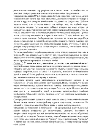 родители воспитывают эту уверенность в своих силах. Но необходимо не
потерять тонкую грань между самостоятельностью и отчуждением.
Уважаемые родители!У ребенка должнабыть та «жилетка», в которуюможно
в любой момент излить все свои проблемы. Даже нам взрослым (не говоря о
детях) в трудные минуты необходима поддержка и сочувствие. Ребенок
должен знать, что родители всегда его поймут или, по крайней мере,
попытаются понять. Поэтому если ребёнок доверил вам свое «горе», не
занимайтесь нравоучениямии уж тем более не устраивайте скандал. Этим вы
только оттолкнете его и спровоцируете на безрассудные поступки. Прежде
всего, дайте ему высказаться и просто пожалейте. У него сейчас нет сил
слушать ваши нотации. Разбор полетов отложите на потом, когда ребёнок
немного успокоится и сможет более спокойно мыслить. Нельзя смеяться над
его горем. Даже если вам эта проблема кажется сущим пустяком. И если в
данную минуту подросток не может получить желаемое, то он видит только
одно решение «ничего».
Поэтому радуйтесь, что ребенок со своим горем пришел именно к вам, а не к
чужому. Он вам доверяет. А это значит, что совместнымиусилиями вы легко
преодолеетеего «большиепроблемы». Самоеглавное, чтобы ребенокзнал, что
жизнь прекрасна и родители его очень любят.
Слайд 11. У меня для вас уважаемые родители, есть небольшой совет,
которыйдолжен стать для вас законом: подростокзаговорилс вами о своем –
бросайтемыть посуду, положитетелефонную трубку, отложите всесвоидела,
садитесь напротив, глаза в глаза – и слушайте, вникайте, сопереживайте,
думайте вместе! И еще: ребенок, подростокдолжензнать, что онвсегдаможет
рассчитывать на вашу поддержку и помощь.
Подросток должен уметь выплескивать отрицательные эмоции, а не
замыкаться. Почаще проявляйтек нему нежность. Пусть он видит, что вы его
очень любите и всегда готовы прийти на помощь. Также подросток должен
видеть, что родителитоже иногда чувствуютболь или страх. Почаще жалейте
друг друга. Не вмешивайте детей в решение междоусобных семейных
конфликтов. Оберегайте юную, ранимую душу от скверных ругательств и
оскорблений!
Советую родителям не оставлять детей одинна одинс этой сложнойжизнью.
Будьте рядом, станьте своему ребенку другом, советчиком, защитником. Не
забывайте говорить о своей любви к детям и учите любить их самих.
Трудности в отношениях с родителями – не единственный фактор, который
может довести подростка до самоубийства. Эксперты поясняют: в
подростковом возрасте человек воспринимает смерть как что-то обратимое,
как некий эксперимент. Во многом этому способствуюткомпьютерныеигры,
где у героя много жизней, и если он "погиб", то всегда можно его "оживить".
И сделав шаг из окна, жизнь пойдет на перезагрузку, и все проблемы решатся
сами собой.
 