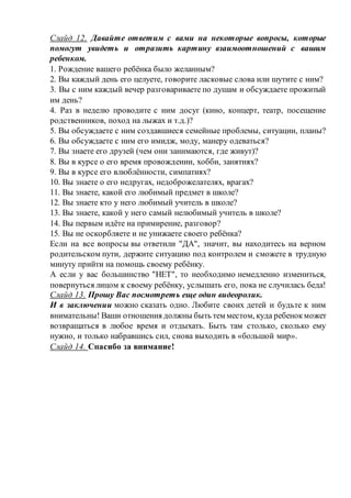 Слайд 12. Давайте ответим с вами на некоторые вопросы, которые
помогут увидеть и отразить картину взаимоотношений с вашим
ребенком.
1. Рождение вашего ребёнка было желанным?
2. Вы каждый день его целуете, говорите ласковые слова или шутите с ним?
3. Вы с ним каждый вечер разговариваете по душам и обсуждаете прожитый
им день?
4. Раз в неделю проводите с ним досуг (кино, концерт, театр, посещение
родственников, поход на лыжах и т.д.)?
5. Вы обсуждаете с ним создавшиеся семейные проблемы, ситуации, планы?
6. Вы обсуждаете с ним его имидж, моду, манеру одеваться?
7. Вы знаете его друзей (чем они занимаются, где живут)?
8. Вы в курсе о его время провождении, хобби, занятиях?
9. Вы в курсе его влюблённости, симпатиях?
10. Вы знаете о его недругах, недоброжелателях, врагах?
11. Вы знаете, какой его любимый предмет в школе?
12. Вы знаете кто у него любимый учитель в школе?
13. Вы знаете, какой у него самый нелюбимый учитель в школе?
14. Вы первым идёте на примирение, разговор?
15. Вы не оскорбляете и не унижаете своего ребёнка?
Если на все вопросы вы ответили "ДА", значит, вы находитесь на верном
родительском пути, держите ситуацию под контролем и сможете в трудную
минуту прийти на помощь своему ребёнку.
А если у вас большинство "НЕТ", то необходимо немедленно измениться,
повернуться лицом к своему ребёнку, услышать его, пока не случилась беда!
Слайд 13. Прошу Вас посмотреть еще один видеоролик.
И в заключении можно сказать одно. Любите своих детей и будьте к ним
внимательны! Ваши отношения должны быть тем местом, куда ребенокможет
возвращаться в любое время и отдыхать. Быть там столько, сколько ему
нужно, и только набравшись сил, снова выходить в «большой мир».
Слайд 14. Спасибо за внимание!
 
