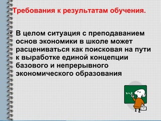 Требования к результатам обучения.   В целом ситуация с преподаванием основ экономики в школе может расцениваться как поисковая на пути к выработке единой концепции базового и непрерывного экономического образования 