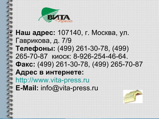Наш адрес:  107140, г. Москва, ул. Гаврикова, д. 7/9 Телефоны:  (499) 261-30-78, (499) 265-70-87  киоск: 8-926-254-46-64. Факс:  (499) 261-30-78, (499) 265-70-87 Адрес в интернете:   http://www.vita-press.ru E-Mail:  info@vita-press.ru 