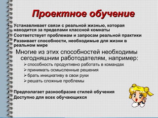 Проектное обучение Устанавливает связи с реальной жизнью, которая находится за пределами классной комнаты Соответствует проблемам и запросам реальной практики Развивает способности, необходимые для жизни в реальном мире   Многие из этих способностей необходимы сегодняшним работодателям, например : способность продуктивно работать в командах   принимать осмысленные решения брать инициативу в свои руки решать сложные проблемы Предполагает разнообразие стилей обучения   Доступно для всех обучающихся 
