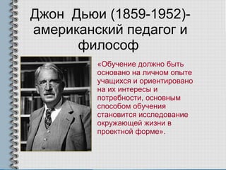 Джон  Дьюи (1859-1952)- американский педагог и философ  «Обучение должно быть основано на личном опыте учащихся и ориентировано на их интересы и потребности, основным способом обучения становится исследование окружающей жизни в проектной форме». 