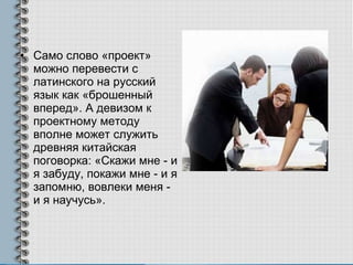 Само слово «проект» можно перевести с латинского на русский язык как «брошенный вперед». А девизом к проектному методу вполне может служить древняя китайская поговорка: «Скажи мне - и я забуду, покажи мне - и я запомню, вовлеки меня - и я научусь». 