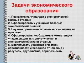 Задачи экономического образования 1. Познакомить учащихся с экономической жизнью страны;  2. Сформировать у учащихся базовые экономические знания;  3. Научить применять экономические знания на практике;  4. Сформировать необходимые компетенции учащихся для активного участия в экономической жизни страны;  5. Воспитывать уважение к частной собственности и бережное отношение к ресурсам, трудолюбие, порядочность. 