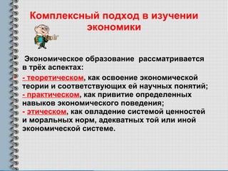 Комплексный подход в изучении экономики Экономическое образование  рассматривается в трёх аспектах: - теоретическом , как освоение экономической теории и соответствующих ей научных понятий;  - практическом , как привитие определенных навыков экономического поведения;  -  этическом , как овладение системой ценностей и моральных норм, адекватных той или иной экономической системе.  