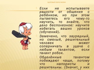  Если не испытываете
радости от общения с
ребёнком, но при этом
пытаетесь его чему-то
научить, то знайте, что
дело бесполезное: научите
избегать ваших уроков
(обучений).
 Замечено, что заурядный,
но смелый, решительный
человек может
соперничать в удаче с
любым талантом, если
талант робок.
 Обделённые талантом
побеждают чаще, потому
что напористы и
решительны. (Значит, у них
ЗДОРОВЫЙ ОБРАЗ ЖИЗНИ
 