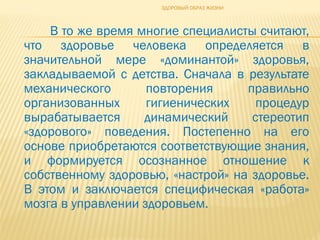 В то же время многие специалисты считают,
что здоровье человека определяется в
значительной мере «доминантой» здоровья,
закладываемой с детства. Сначала в результате
механического повторения правильно
организованных гигиенических процедур
вырабатывается динамический стереотип
«здорового» поведения. Постепенно на его
основе приобретаются соответствующие знания,
и формируется осознанное отношение к
собственному здоровью, «настрой» на здоровье.
В этом и заключается специфическая «работа»
мозга в управлении здоровьем.
ЗДОРОВЫЙ ОБРАЗ ЖИЗНИ
 