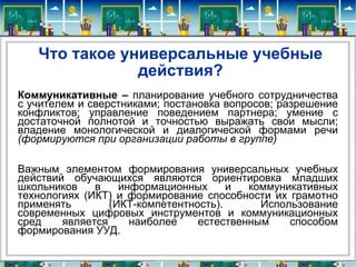 Что такое универсальные учебные действия? Коммуникативные –   планирование учебного сотрудничества с учителем и сверстниками; постановка вопросов; разрешение конфликтов; управление поведением партнера; умение с достаточной полнотой и точностью выражать свои мысли; владение монологической и диалогической формами речи  (формируются при организации работы в группе) Важным элементом формирования универсальных учебных действий обучающихся являются ориентировка младших школьников в информационных и коммуникативных технологиях (ИКТ) и формирование способности их грамотно применять (ИКТ-компетентность). Использование современных цифровых инструментов и коммуникационных сред является наиболее естественным способом формирования УУД. 