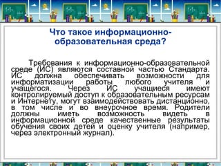 Что такое информационно-образовательная среда? Требования к информационно-образовательной среде (ИС) являются составной частью Стандарта. ИС должна обеспечивать возможности для информатизации работы любого учителя и учащегося. Через ИС учащиеся имеют контролируемый доступ к образовательным ресурсам и Интернету, могут взаимодействовать дистанционно, в том числе и во внеурочное время. Родители должны иметь возможность видеть в информационной среде качественные результаты обучения своих детей и оценку учителя (например, через электронный журнал).  