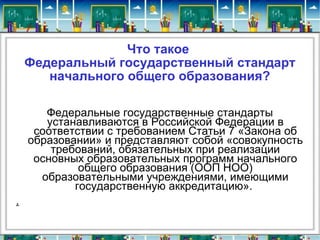 Что такое  Федеральный государственный стандарт начального общего образования? Федеральные государственные стандарты устанавливаются в Российской Федерации в соответствии с требованием Статьи 7 «Закона об образовании» и представляют собой «совокупность требований, обязательных при реализации основных образовательных программ начального общего образования (ООП НОО) образовательными учреждениями, имеющими государственную аккредитацию».  . 