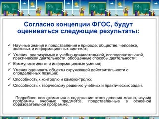 Согласно концепции ФГОС, будут оцениваться следующие результаты: Научные знания и представления о природе, обществе, человеке, знаковых и информационных системах; Умения, реализуемые в учебно-познавательной, исследовательской, практической деятельности, обобщенные способы деятельности; Коммуникативные и информационные умения; Умения оценивать объекты окружающей действительности с определённых позиций; Способность к контролю и самоконтролю; Способность к творческому решению учебных и практических задач. Подробнее познакомиться с содержание этого деления можно, изучив программы учебных предметов, представленные в основной образовательной программе. 