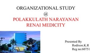ORGANIZATIONAL STUDY
@
POLAKKULATH NARAYANAN
RENAI MEDICITY
Presented By
Rodixon.K.R
Reg no:60751
 