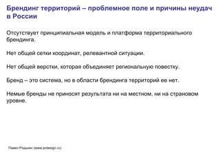 Брендинг территорий – проблемное поле и причины неудач в России Отсутствует принципиальная модель и платформа территориального брендинга.  Нет общей сетки координат, релевантной ситуации.  Нет общей верстки, которая объединяет региональную повестку. Бренд – это система, но в области брендинга территорий ее нет.  Немые бренды не приносят результата ни на местном, ни на страновом уровне.   