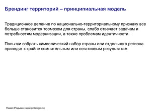 Брендинг территорий – принципиальная модель Традиционное деление по национально-территориальному признаку все больше становится тормозом для страны, слабо отвечает задачам и потребностям модернизации, а также проблемам идентичности.  Попытки собрать символический набор страны или отдельного региона приводят к крайне сомнительным или негативным результатам.  