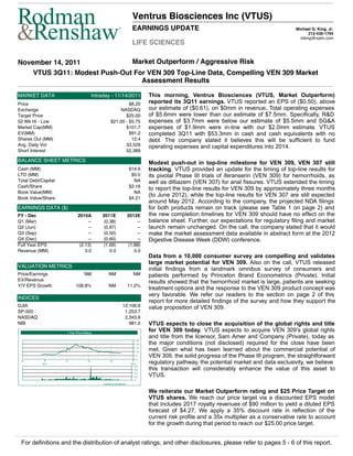 Ventrus Biosciences Inc (VTUS)
                                                              ®
                                                                           EARNINGS UPDATE                                                       Michael G. King, Jr.
                                                                                                                                                       212-430-1794
                                                                                                                                                   mking@rodm.com
                                                                           LIFE SCIENCES

November 14, 2011             Market Outperform / Aggressive Risk
    VTUS 3Q11: Modest Push-Out For VEN 309 Top-Line Data, Compelling VEN 309 Market
                                 Assessment Results

MARKET DATA                                Intraday - 11/14/2011                      This morning, Ventrus Biosciences (VTUS, Market Outperform)
Price                                                          $8.20                  reported its 3Q11 earnings. VTUS reported an EPS of ($0.50), above
Exchange                                                   NASDAQ                     our estimate of ($0.61), on $0mm in revenue. Total operating expenses
Target Price                                                 $25.00                   of $5.6mm were lower than our estimate of $7.5mm. Specifically, R&D
52 Wk Hi - Low                                        $21.00 - $5.75                  expenses of $3.7mm were below our estimate of $5.5mm and SG&A
Market Cap(MM)                                               $101.7                   expenses of $1.9mm were in-line with our $2.0mm estimate. VTUS
EV(MM)                                                         $91.2                  completed 3Q11 with $53.3mm in cash and cash equivalents with no
Shares Out (MM)                                                 12.4                  debt. The company stated it believes this will be sufficient to fund
Avg. Daily Vol                                               33,529                   operating expenses and capital expenditures into 2014.
Short Interest                                               52,389

BALANCE SHEET METRICS                                                                 Modest push-out in top-line milestone for VEN 309, VEN 307 still
Cash (MM)                                                                $14.6        tracking. VTUS provided an update for the timing of top-line results for
LTD (MM)                                                                  $0.0        its pivotal Phase III trials of iferanserin (VEN 309) for hemorrhoids, as
Total Debt/Capital                                                         NA         well as diltiazem (VEN 307) for anal fissures. VTUS extended the timing
Cash/Share                                                               $2.16
                                                                                      to report the top-line results for VEN 309 by approximately three months
Book Value(MM)                                                             NA
Book Value/Share                                                         $4.21
                                                                                      (to June 2012), while the top-line results for VEN 307 are still expected
                                                                                      around May 2012. According to the company, the projected NDA filings
EARNINGS DATA ($)                                                                     for both products remain on track (please see Table 1 on page 2) and
FY - Dec                      2010A            2011E                    2012E         the new completion timelines for VEN 309 should have no effect on the
Q1 (Mar)                            --          (0.38)                        --      balance sheet. Further, our expectations for regulatory filing and market
Q2 (Jun)                            --          (0.97)                        --      launch remain unchanged. On the call, the company stated that it would
Q3 (Sep)                            --          (0.50)                        --      make the market assessment data available in abstract form at the 2012
Q4 (Dec)                            --          (0.60)                        --      Digestive Disease Week (DDW) conference.
Full Year EPS                  (2.13)           (1.69)                   (1.88)
Revenue (MM)                      0.0              0.0                      0.0
                                                                                      Data from a 10,000 consumer survey are compelling and validates
                                                                                      large market potential for VEN 309. Also on the call, VTUS released
VALUATION METRICS
                                                                                      initial findings from a landmark omnibus survey of consumers and
Price/Earnings                     NM                NM                     NM        patients performed by Princeton Brand Econometrics (Private). Initial
EV/Revenue                                                                            results showed that the hemorrhoid market is large, patients are seeking
Y/Y EPS Growth              108.8%                   NM                 11.2%
                                                                                      treatment options and the response to the VEN 309 product concept was
                                                                                      very favorable. We refer our readers to the section on page 2 of this
INDICES
                                                                                      report for more detailed findings of the survey and how they support the
DJIA                                                              12,106.6            value proposition of VEN 309.
SP-500                                                             1,253.7
NASDAQ                                                             2,343.6
NBI                                                                  981.0            VTUS expects to close the acquisition of the global rights and title
                      1 Year Price History
                                                                                      for VEN 309 today. VTUS expects to acquire VEN 309’s global rights
                                                                                      and title from the licensor, Sam Amer and Company (Private), today as
                                                                                 25
                                                                                 20   the major conditions (not disclosed) required for the close have been
                                                                                 15
                                                                                 10
                                                                                      met. Given what has been learned about the commercial potential of
                                                                                 5
                                                                                 0
                                                                                      VEN 309, the solid progress of the Phase III program, the straightforward
 Q3
           2011
                     Q1               Q2              Q3
                                                                          2012        regulatory pathway, the potential market and data exclusivity, we believe
                                                                                      this transaction will considerably enhance the value of this asset to
                                                                             0.8
                                                                             0.6
                                                                             0.4
                                                                             0.2      VTUS.
                                                                             0
                                                Created by BlueMatrix


                                                                                      We reiterate our Market Outperform rating and $25 Price Target on
                                                                                      VTUS shares. We reach our price target via a discounted EPS model
                                                                                      that includes 2017 royalty revenues of $90 million to yield a diluted EPS
                                                                                      forecast of $4.27. We apply a 35% discount rate in reflection of the
                                                                                      current risk profile and a 35x multiplier as a conservative rate to account
                                                                                      for the growth during that period to reach our $25.00 price target.


 For definitions and the distribution of analyst ratings, and other disclosures, please refer to pages 5 - 6 of this report.
 