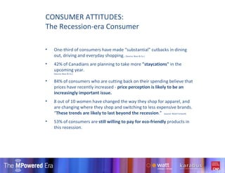 One-third of consumers have made “substantial” cutbacks in dining out, driving and everyday shopping.  (Source; Booz & Co.) 42% of Canadians are planning to take more  "staycations"  in the upcoming year. (Source; Booz & Co.) 84% of consumers who are cutting back on their spending believe that prices have recently increased -  price perception is likely to be an increasingly important issue. 8 out of 10 women have changed the way they shop for apparel, and are changing where they shop and switching to less expensive brands. “ These trends are likely to last beyond the recession .”  (source; Retail Forward) 53% of consumers are  still willing to pay for eco-friendly  products in this recession. CONSUMER ATTITUDES: The Recession-era Consumer 
