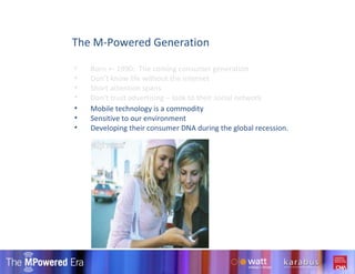 The M-Powered Generation Mobile technology is a commodity Sensitive to our environment Developing their consumer DNA during the global recession. Born +- 1990:  The coming consumer generation Don’t know life without the internet Short attention spans Don’t trust advertising – look to their social network 