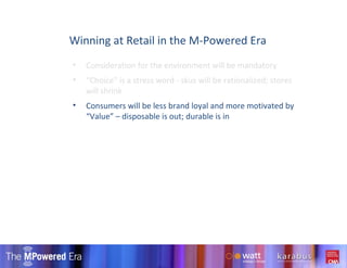 Consideration for the environment will be mandatory “ Choice” is a stress word - skus will be rationalized; stores will shrink Consumers will be less brand loyal and more motivated by “Value” – disposable is out; durable is in  Winning at Retail in the M-Powered Era 