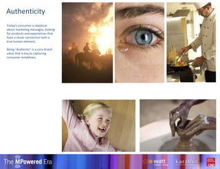 Authenticity Today’s consumer is skeptical about marketing messages, looking for products and experiences that have a closer connection with a true human element. Being “Authentic” is a core brand value that is key to capturing consumer mindshare. 