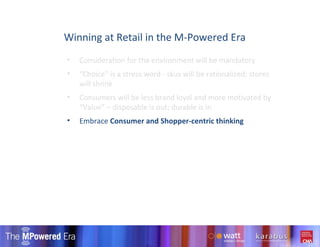 Consideration for the environment will be mandatory “ Choice” is a stress word - skus will be rationalized; stores will shrink Consumers will be less brand loyal and more motivated by “Value” – disposable is out; durable is in  Embrace  Consumer and Shopper-centric thinking Winning at Retail in the M-Powered Era 
