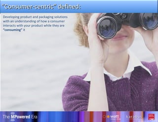 Developing product and packaging solutions with an understanding of how a consumer interacts with your product while they are  “consuming”  it “ Consumer-centric” defined: 
