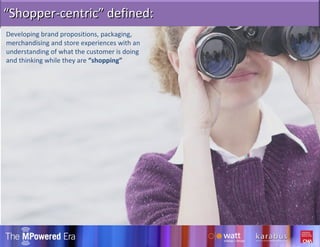 Developing brand propositions, packaging, merchandising and store experiences with an understanding of what the customer is doing and thinking while they are  “shopping” “ Shopper-centric” defined: 