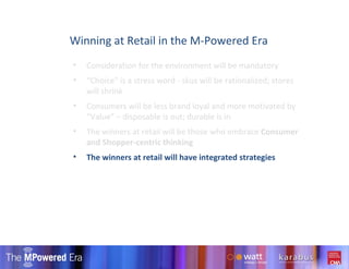 Consideration for the environment will be mandatory “ Choice” is a stress word - skus will be rationalized; stores will shrink Consumers will be less brand loyal and more motivated by “Value” – disposable is out; durable is in  The winners at retail will be those who embrace  Consumer and Shopper-centric thinking The winners at retail will have integrated strategies  Winning at Retail in the M-Powered Era 