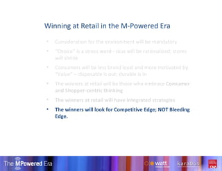 Consideration for the environment will be mandatory “ Choice” is a stress word - skus will be rationalized; stores will shrink Consumers will be less brand loyal and more motivated by “Value” – disposable is out; durable is in  The winners at retail will be those who embrace  Consumer and Shopper-centric thinking The winners at retail will have integrated strategies  The winners will look for Competitive Edge; NOT Bleeding Edge. Winning at Retail in the M-Powered Era 