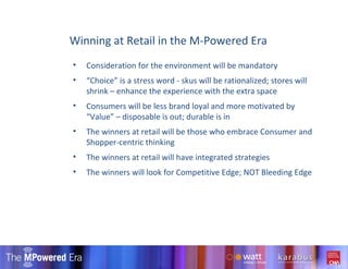 Consideration for the environment will be mandatory “ Choice” is a stress word - skus will be rationalized; stores will shrink – enhance the experience with the extra space Consumers will be less brand loyal and more motivated by “Value” – disposable is out; durable is in  The winners at retail will be those who embrace Consumer and Shopper-centric thinking The winners at retail will have integrated strategies  The winners will look for Competitive Edge; NOT Bleeding Edge Winning at Retail in the M-Powered Era 