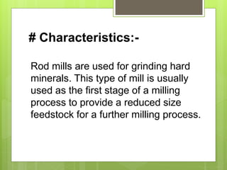 # Characteristics:-
Rod mills are used for grinding hard
minerals. This type of mill is usually
used as the first stage of a milling
process to provide a reduced size
feedstock for a further milling process.
 