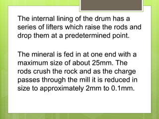 The internal lining of the drum has a
series of lifters which raise the rods and
drop them at a predetermined point.
The mineral is fed in at one end with a
maximum size of about 25mm. The
rods crush the rock and as the charge
passes through the mill it is reduced in
size to approximately 2mm to 0.1mm.
 