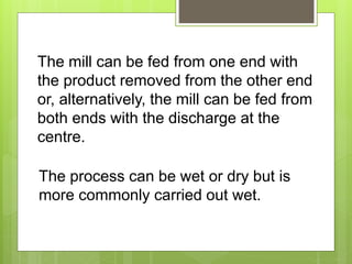 The mill can be fed from one end with
the product removed from the other end
or, alternatively, the mill can be fed from
both ends with the discharge at the
centre.
The process can be wet or dry but is
more commonly carried out wet.
 