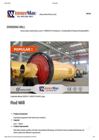 2021/6/28 Rod Mill
https://hiimac.com/Products/Grinding-Mill/rod-mill.html 1/8
(http://www.hiimac.com) MENU
GRINDING MILL
hiimac (http://www.hiimac.com/) / PRODUCTS (/Products/) / Grinding Mill (/Products/Grinding-Mill/) /
Product Introduction
A grinding equipment with steel rod as medium
Capacity
0.62～250t/h
Product Improvement
Rod mills include overflow rod mill, end peripheral discharge rod mill and center peripheral discharge rod mill,
which could meet different requirement.

(/uploads/allimg/160224/1-1602241104550-L.jpg)
Rod Mill
1
 
