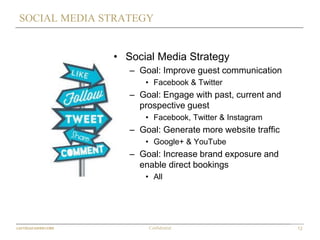 12Confidential
SOCIAL MEDIA STRATEGY
• Social Media Strategy
– Goal: Improve guest communication
• Facebook & Twitter
– Goal: Engage with past, current and
prospective guest
• Facebook, Twitter & Instagram
– Goal: Generate more website traffic
• Google+ & YouTube
– Goal: Increase brand exposure and
enable direct bookings
• All
 